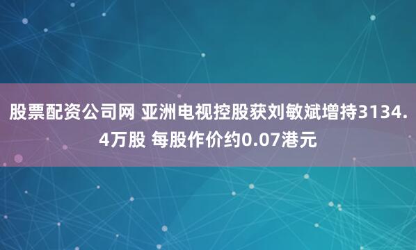 股票配资公司网 亚洲电视控股获刘敏斌增持3134.4万股 每股作价约0.07港元