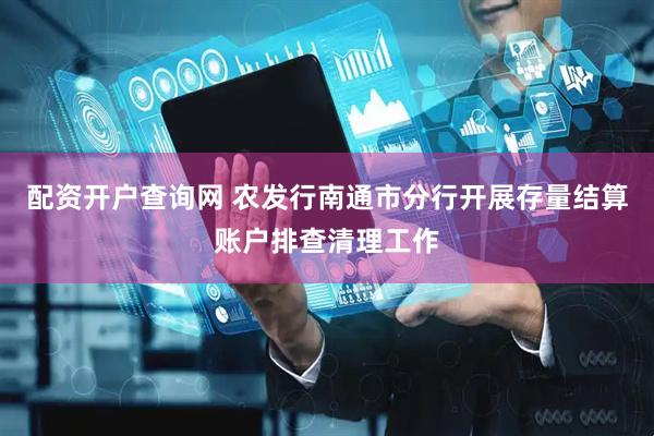 配资开户查询网 农发行南通市分行开展存量结算账户排查清理工作