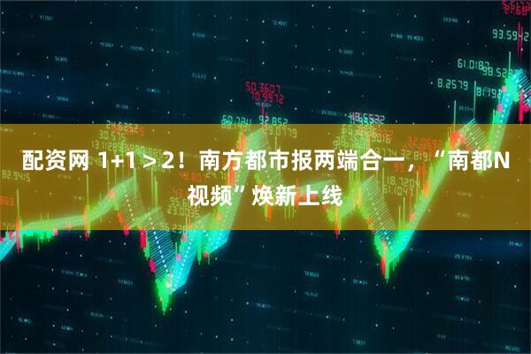 配资网 1+1＞2！南方都市报两端合一，“南都N视频”焕新上线
