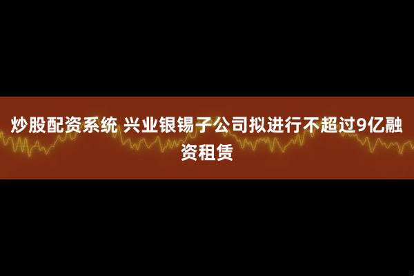 炒股配资系统 兴业银锡子公司拟进行不超过9亿融资租赁