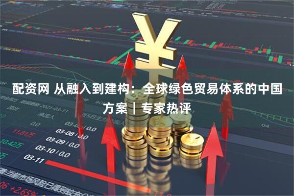 配资网 从融入到建构：全球绿色贸易体系的中国方案｜专家热评