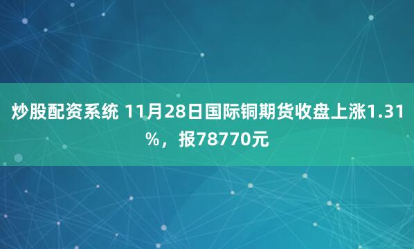 炒股配资系统 11月28日国际铜期货收盘上涨1.31%，报78770元