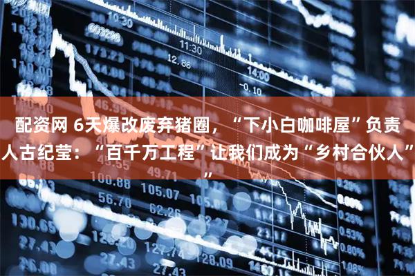 配资网 6天爆改废弃猪圈，“下小白咖啡屋”负责人古纪莹：“百千万工程”让我们成为“乡村合伙人”